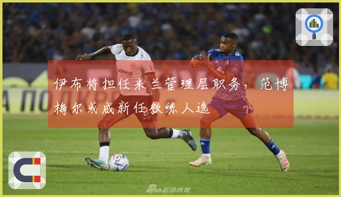 伊布将担任米兰管理层职务,范博梅尔或成新任教练人选