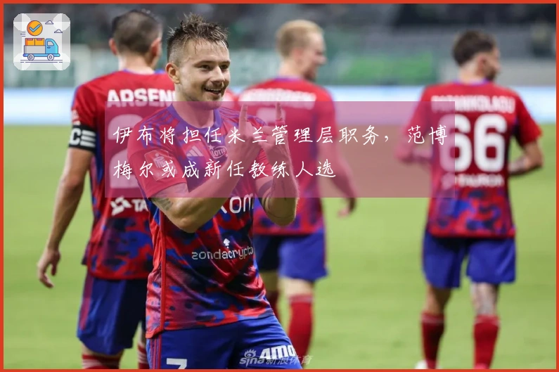 伊布将担任米兰管理层职务，范博梅尔或成新任教练人选
