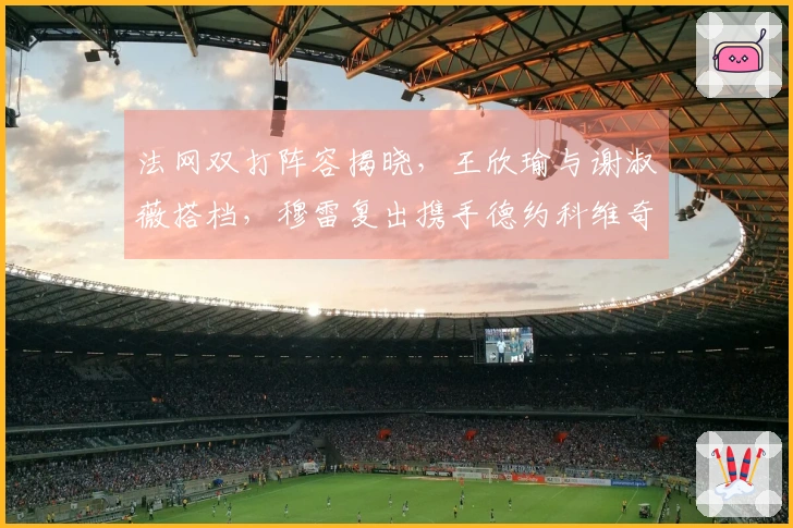 法网双打阵容揭晓,王欣瑜与谢淑薇搭档,穆雷复出携手德约科维奇