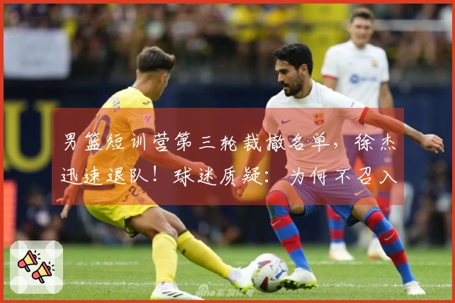 男篮短训营第三轮裁撤名单，徐杰迅速退队！球迷质疑：为何不召入林葳？