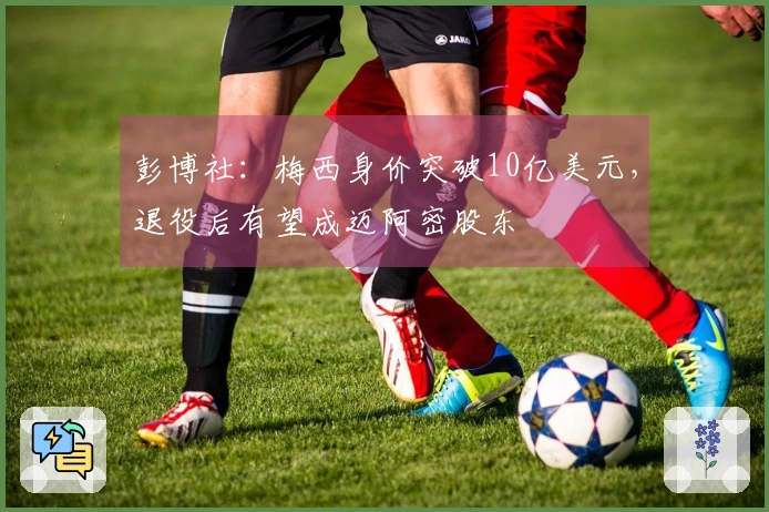 彭博社：梅西身价突破10亿美元，退役后有望成迈阿密股东